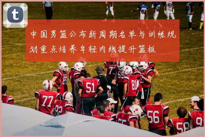 中国男篮公布新周期名单与训练规划重点培养年轻内线提升篮板