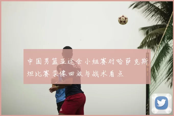 中国男篮亚运会小组赛对哈萨克斯坦比赛录像回放与战术看点