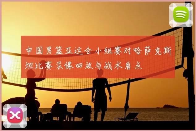 中国男篮亚运会小组赛对哈萨克斯坦比赛录像回放与战术看点
