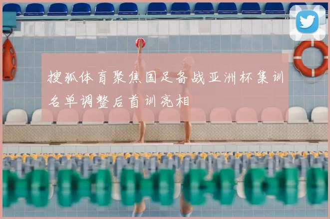 搜狐体育聚焦国足备战亚洲杯集训名单调整后首训亮相