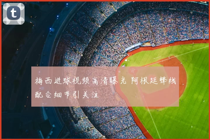梅西进球视频高清曝光 阿根廷锋线配合细节引关注