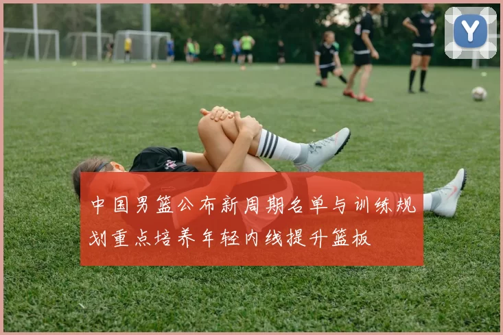 中国男篮公布新周期名单与训练规划重点培养年轻内线提升篮板