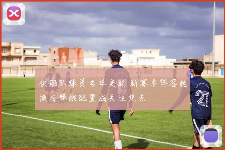 快船队球员名单更新 新赛季阵容轮换与锋线配置成关注焦点