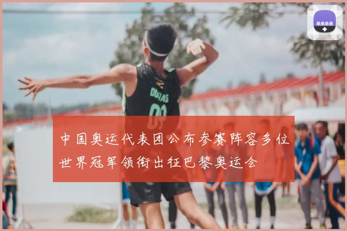 中国奥运代表团公布参赛阵容多位世界冠军领衔出征巴黎奥运会