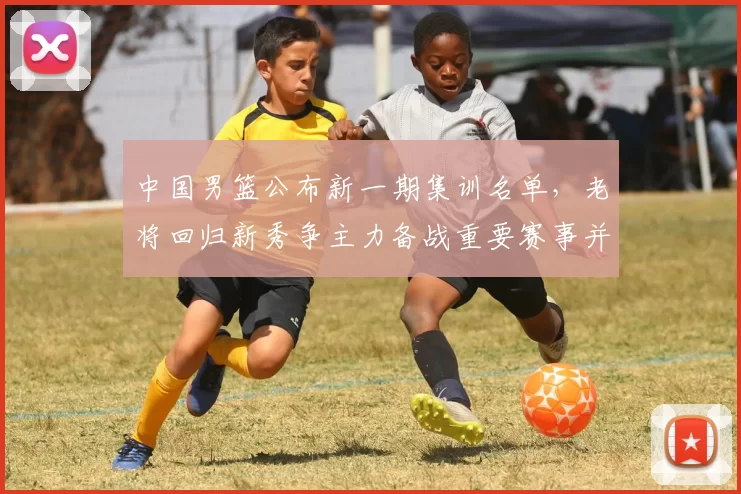 中国男篮公布新一期集训名单,老将回归新秀争主力备战重要赛事并调整阵容