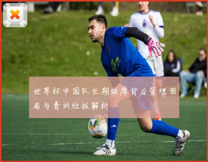 世界杯中国队长期缺席背后管理困局与青训短板解析