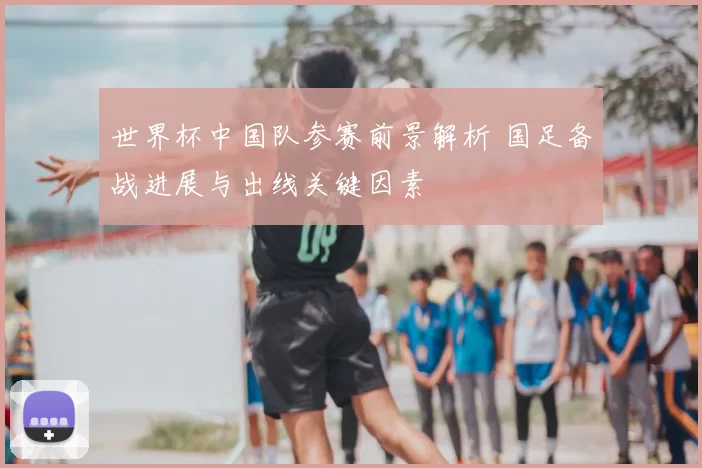 世界杯中国队参赛前景解析 国足备战进展与出线关键因素