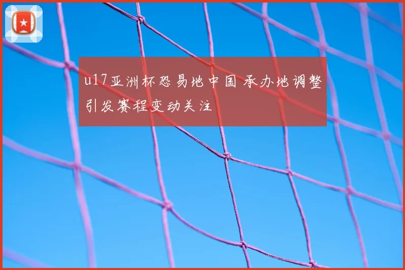 u17亚洲杯恐易地中国 承办地调整引发赛程变动关注