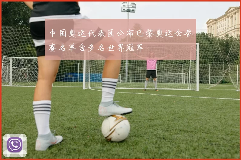 中国奥运代表团公布巴黎奥运会参赛名单含多名世界冠军