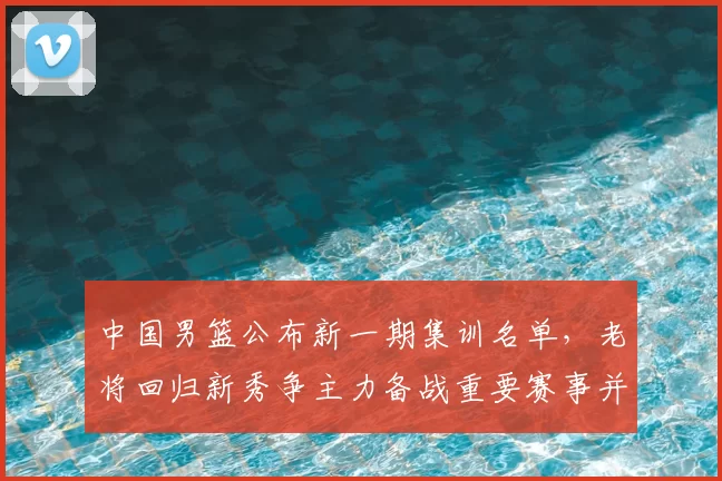 中国男篮公布新一期集训名单,老将回归新秀争主力备战重要赛事并调整阵容