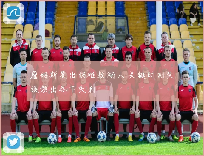 詹姆斯复出仍难救湖人 关键时刻失误频出吞下失利