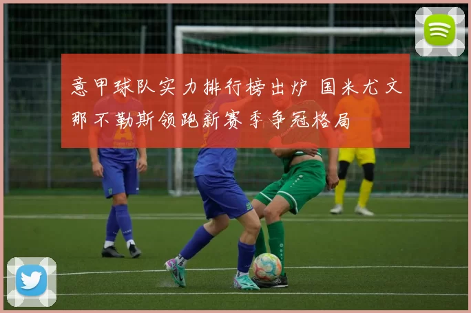 意甲球队实力排行榜出炉 国米尤文那不勒斯领跑新赛季争冠格局