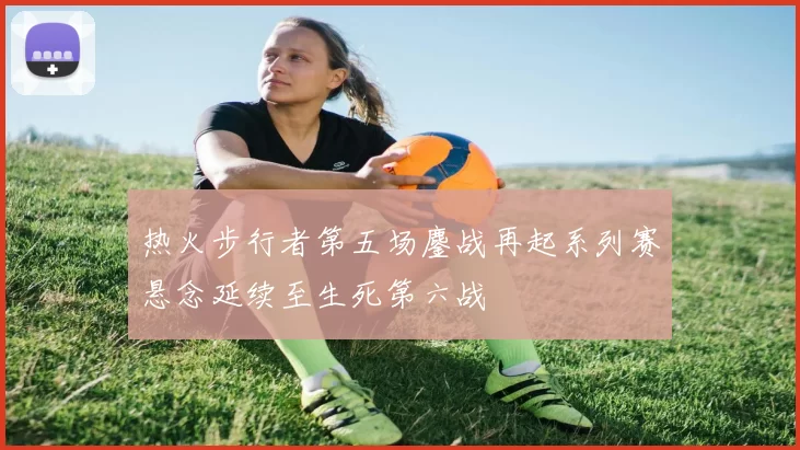 热火步行者第五场鏖战再起系列赛悬念延续至生死第六战