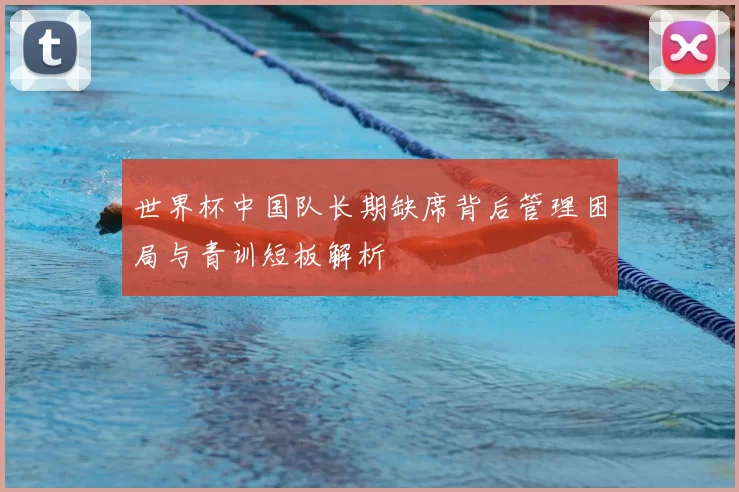 世界杯中国队长期缺席背后管理困局与青训短板解析