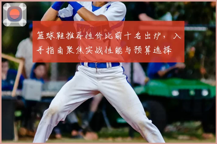 篮球鞋推荐性价比前十名出炉，入手指南聚焦实战性能与预算选择