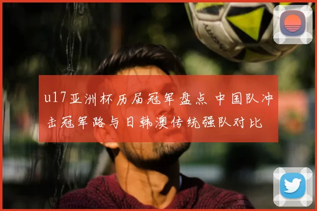 u17亚洲杯历届冠军盘点 中国队冲击冠军路与日韩澳传统强队对比