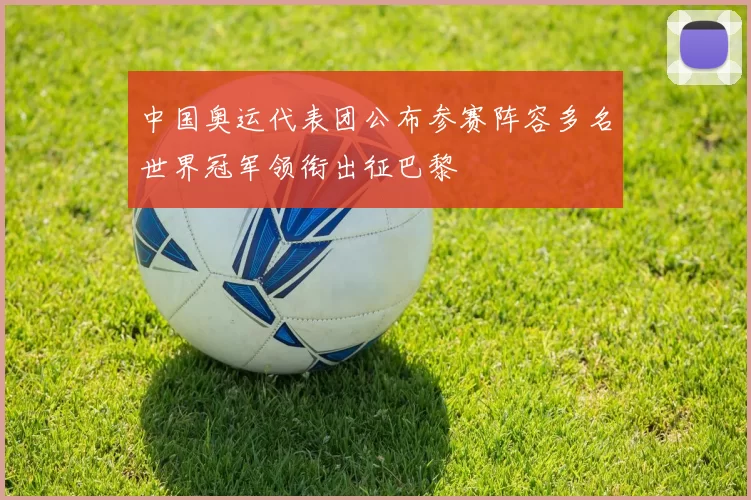 中国奥运代表团公布参赛阵容多名世界冠军领衔出征巴黎