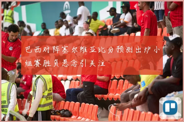 巴西对阵塞尔维亚比分预测出炉小组赛胜负悬念引关注