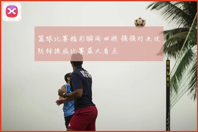 篮球比赛精彩瞬间回顾 强强对决攻防转换成比赛最大看点