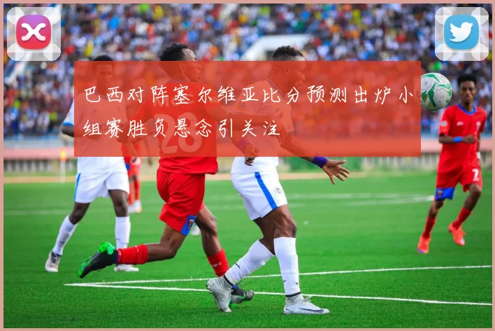 巴西对阵塞尔维亚比分预测出炉小组赛胜负悬念引关注
