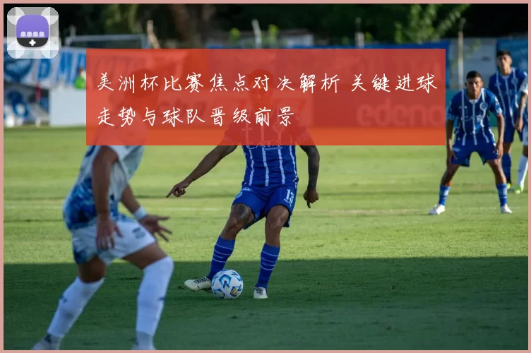 美洲杯比赛焦点对决解析 关键进球走势与球队晋级前景