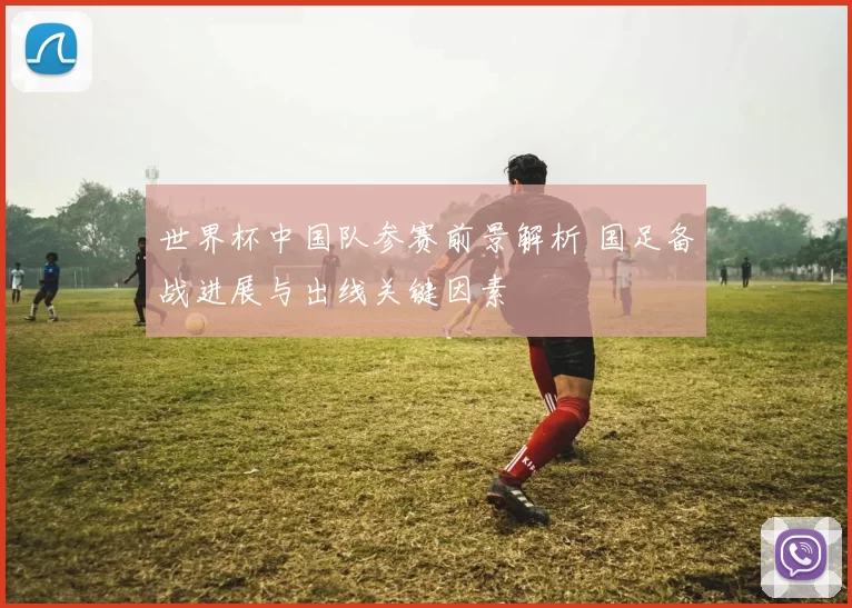 世界杯中国队参赛前景解析 国足备战进展与出线关键因素