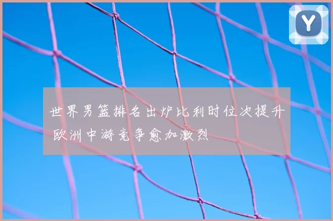 世界男篮排名出炉比利时位次提升 欧洲中游竞争愈加激烈