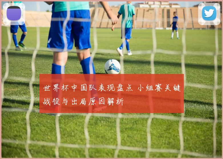 世界杯中国队表现盘点 小组赛关键战役与出局原因解析