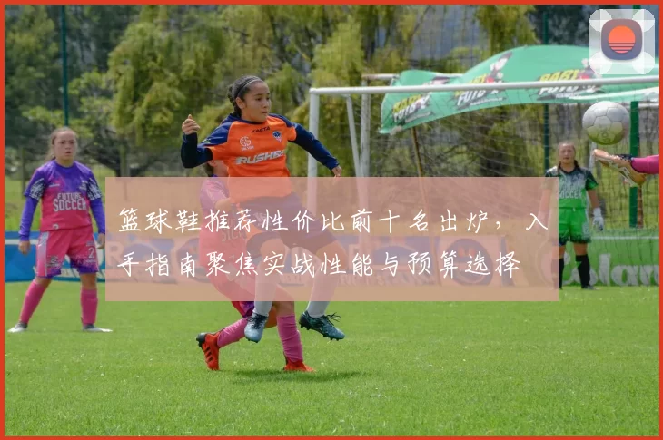 篮球鞋推荐性价比前十名出炉，入手指南聚焦实战性能与预算选择