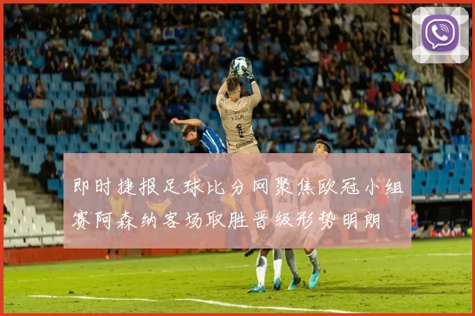 即时捷报足球比分网聚焦欧冠小组赛阿森纳客场取胜晋级形势明朗