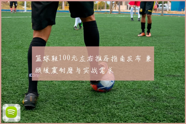 篮球鞋100元左右推荐指南发布 兼顾缓震耐磨与实战需求