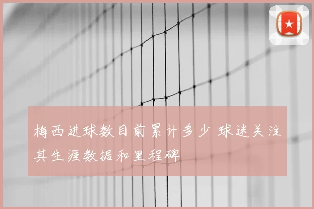 梅西进球数目前累计多少 球迷关注其生涯数据和里程碑