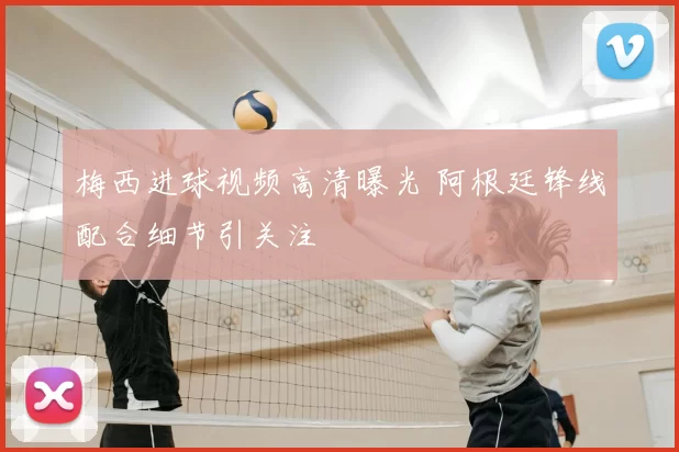 梅西进球视频高清曝光 阿根廷锋线配合细节引关注