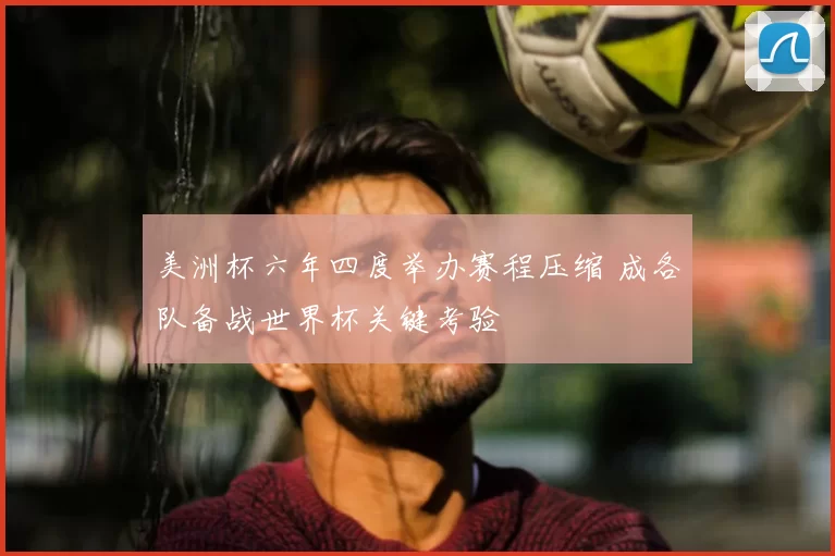 美洲杯六年四度举办赛程压缩 成各队备战世界杯关键考验