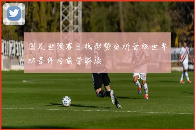 国足世预赛出线形势分析晋级世界杯条件与前景解读