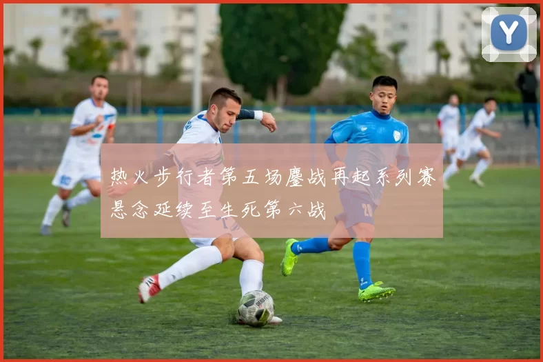 热火步行者第五场鏖战再起系列赛悬念延续至生死第六战