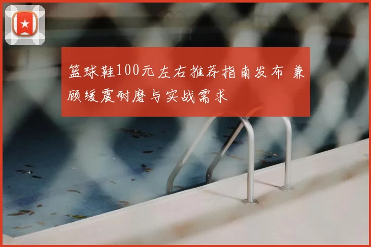 篮球鞋100元左右推荐指南发布 兼顾缓震耐磨与实战需求