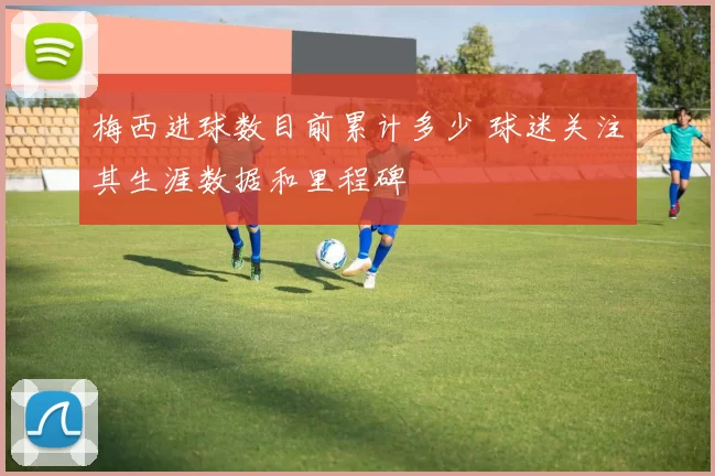 梅西进球数目前累计多少 球迷关注其生涯数据和里程碑
