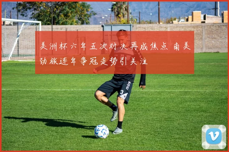 美洲杯六年五次对决再成焦点 南美劲旅连年争冠走势引关注