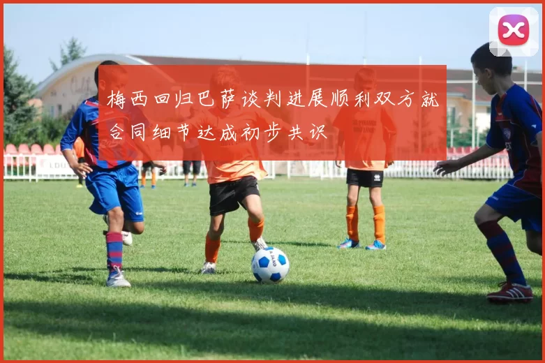 梅西回归巴萨谈判进展顺利双方就合同细节达成初步共识