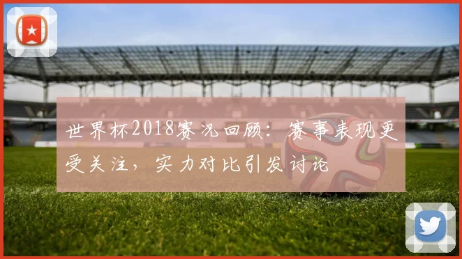 世界杯2018赛况回顾：赛事表现更受关注，实力对比引发讨论