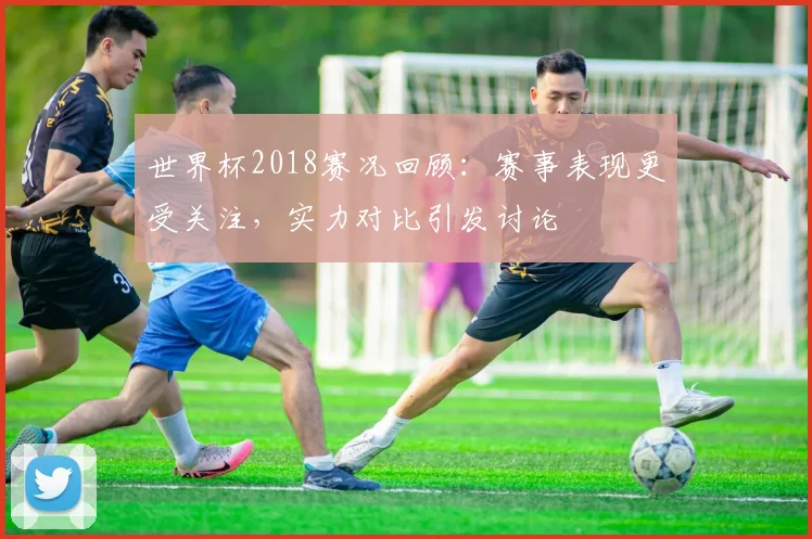 世界杯2018赛况回顾:赛事表现更受关注,实力对比引发讨论