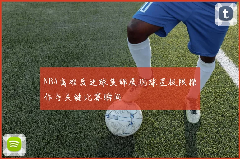 NBA高难度进球集锦展现球星极限操作与关键比赛瞬间