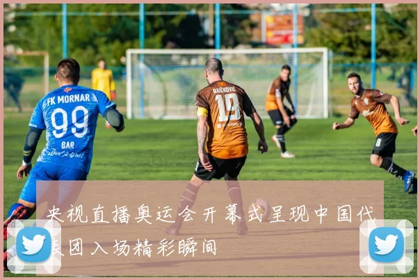 央视直播奥运会开幕式呈现中国代表团入场精彩瞬间