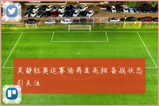 吴静钰奥运赛场再度亮相 备战状态引关注